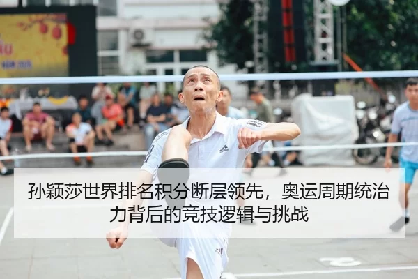 孙颖莎世界排名积分断层领先，奥运周期统治力背后的竞技逻辑与挑战